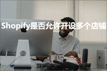 跨境电商知识:Shopify是否允许开设多个店铺